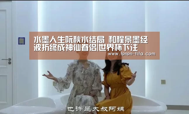 水墨人生阮秋水结局 和程景墨经波折终成神仙眷侣|世界杯下注(图1) 世界杯下注
